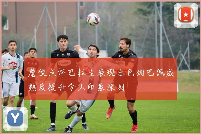詹俊点评巴拉圭表现出色姆巴佩成熟度提升令人印象深刻