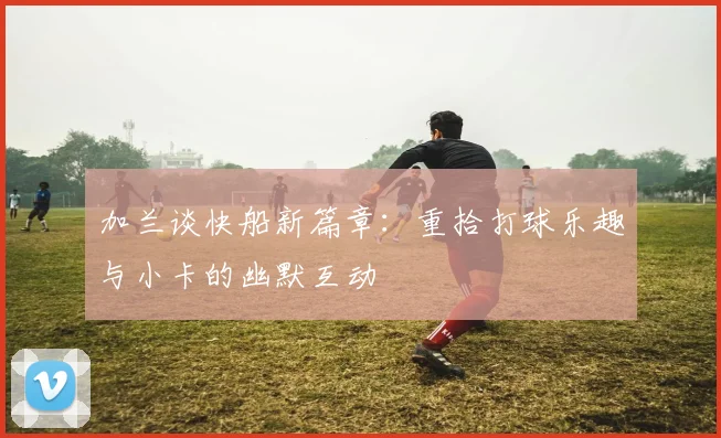 加兰谈快船新篇章：重拾打球乐趣与小卡的幽默互动