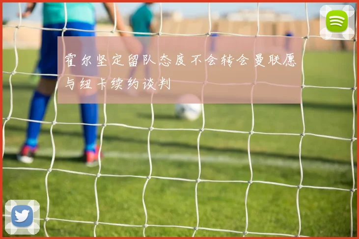 霍尔坚定留队态度不会转会曼联愿与纽卡续约谈判