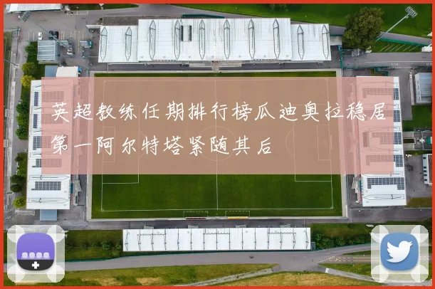 英超教练任期排行榜瓜迪奥拉稳居第一阿尔特塔紧随其后