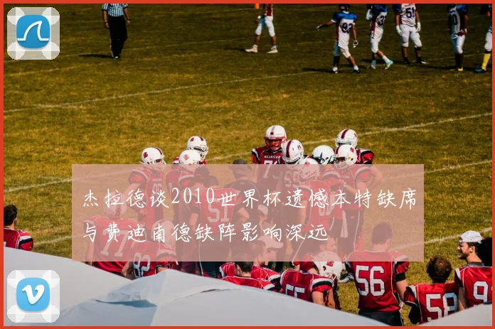 杰拉德谈2010世界杯遗憾本特缺席与费迪南德缺阵影响深远