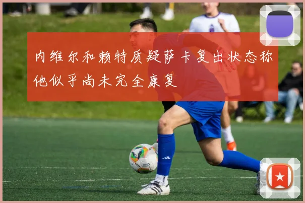 内维尔和赖特质疑萨卡复出状态称他似乎尚未完全康复