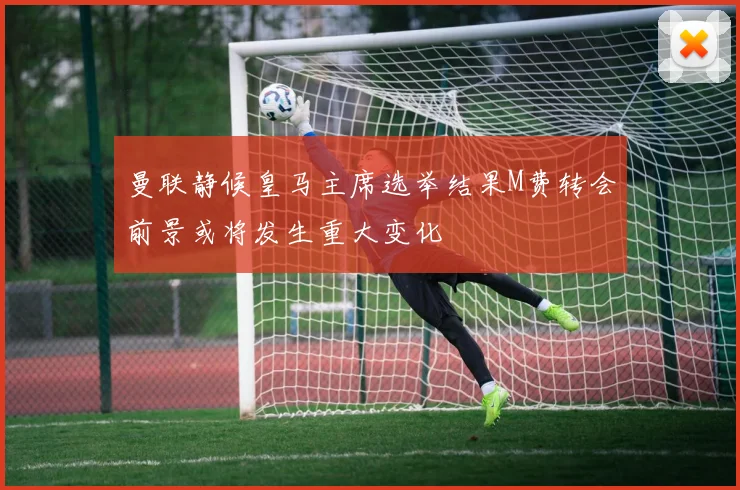 曼联静候皇马主席选举结果M费转会前景或将发生重大变化