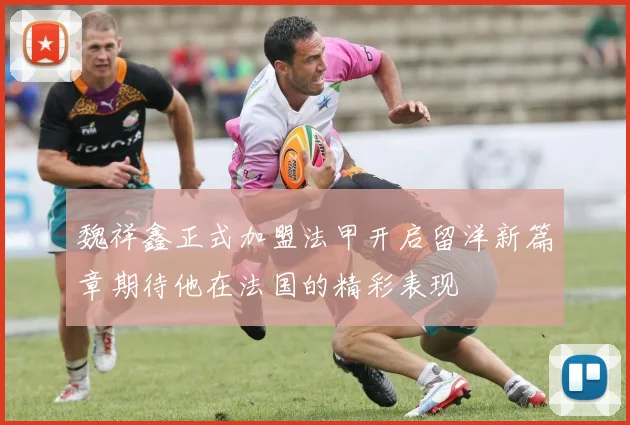 魏祥鑫正式加盟法甲开启留洋新篇章期待他在法国的精彩表现