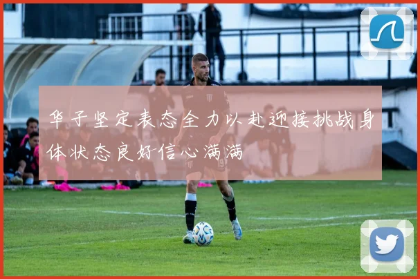 华子坚定表态全力以赴迎接挑战身体状态良好信心满满