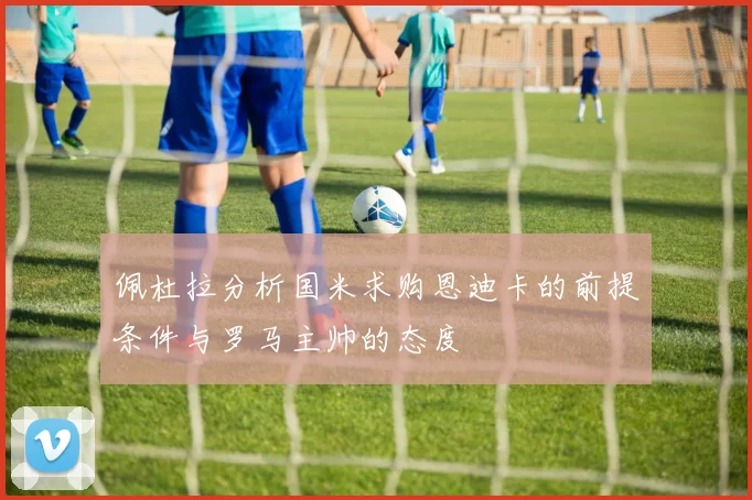 佩杜拉分析国米求购恩迪卡的前提条件与罗马主帅的态度