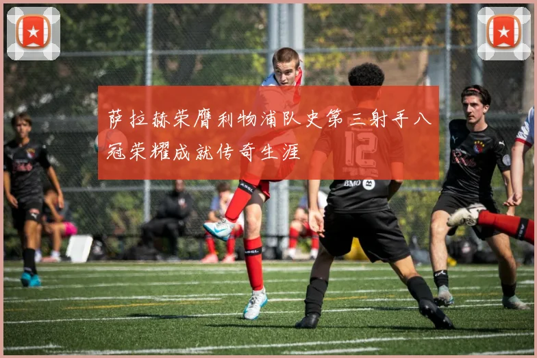 萨拉赫荣膺利物浦队史第三射手八冠荣耀成就传奇生涯