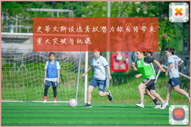 史蒂文斯谈选秀权潜力称或将带来重大突破与机遇