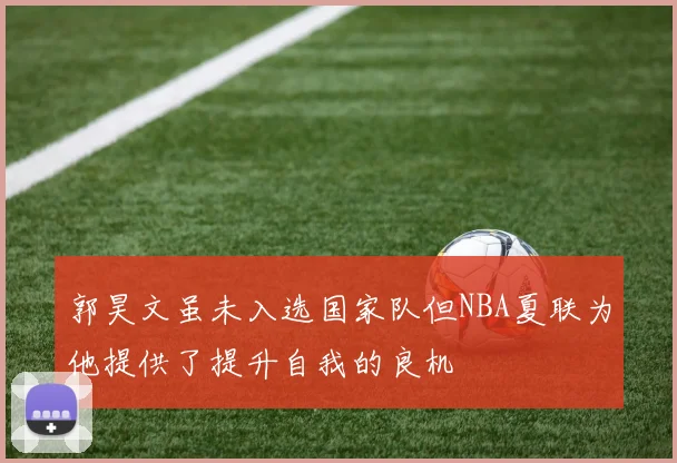 郭昊文虽未入选国家队但NBA夏联为他提供了提升自我的良机