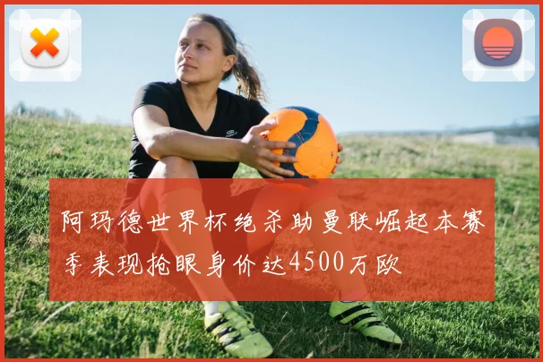 阿玛德世界杯绝杀助曼联崛起本赛季表现抢眼身价达4500万欧