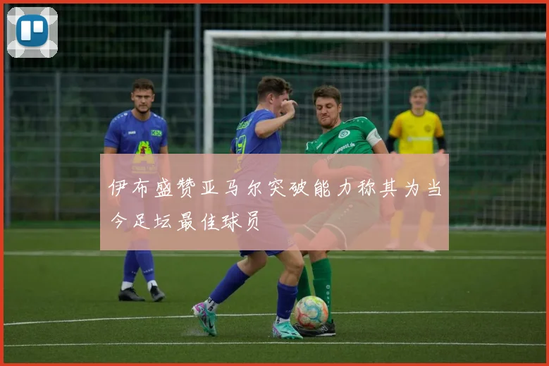 伊布盛赞亚马尔突破能力称其为当今足坛最佳球员