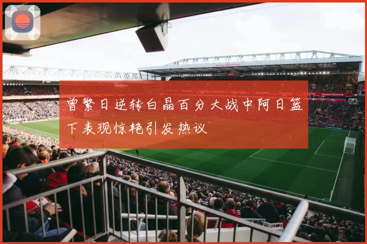 曾繁日逆转白晶百分大战中阿日篮下表现惊艳引发热议