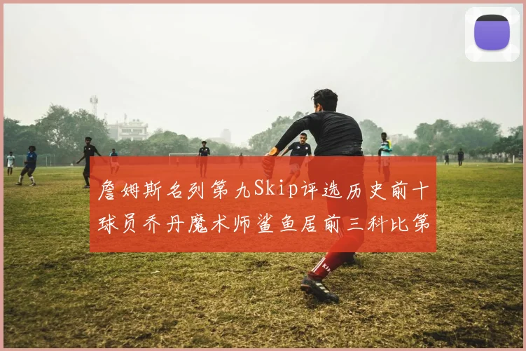 詹姆斯名列第九Skip评选历史前十球员乔丹魔术师鲨鱼居前三科比第七