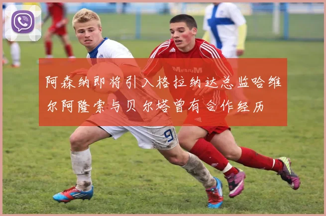 阿森纳即将引入格拉纳达总监哈维尔阿隆索与贝尔塔曾有合作经历