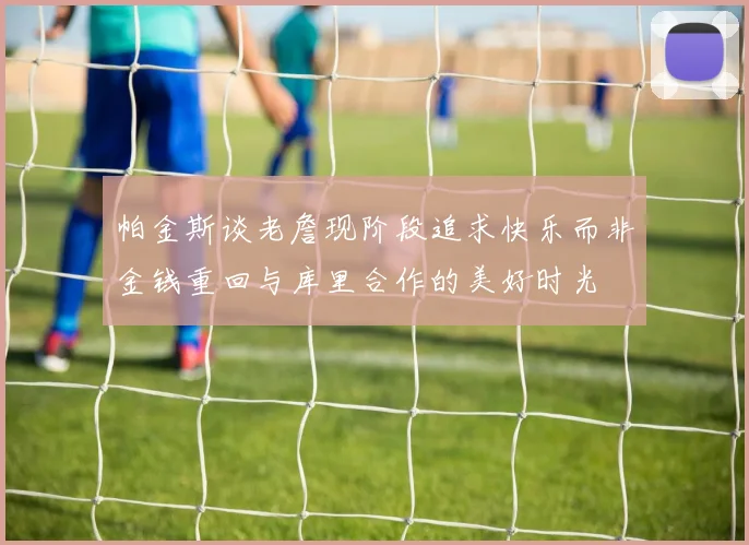 帕金斯谈老詹现阶段追求快乐而非金钱重回与库里合作的美好时光