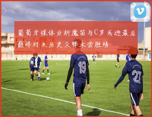 葡萄牙媒体分析魔笛与C罗或迎最后巅峰对决历史交锋未尝胜绩