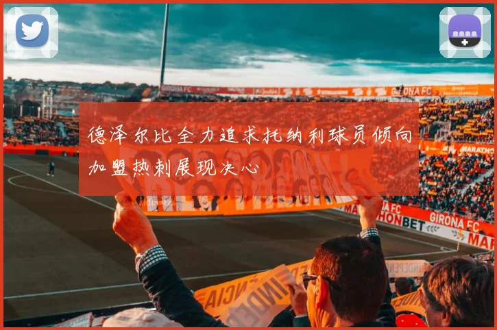 德泽尔比全力追求托纳利球员倾向加盟热刺展现决心