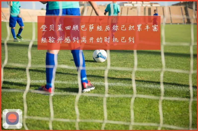 登贝莱回顾巴萨经历称已积累丰富经验并感到离开的时机已到